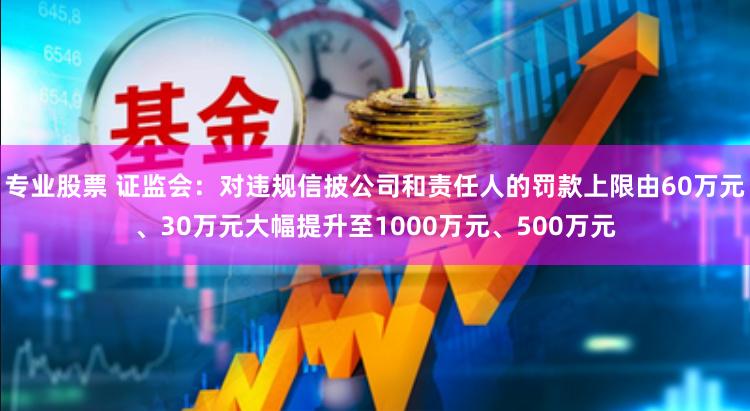 专业股票 证监会：对违规信披公司和责任人的罚款上限由60万元、30万元大幅提升至1000万元、500万元