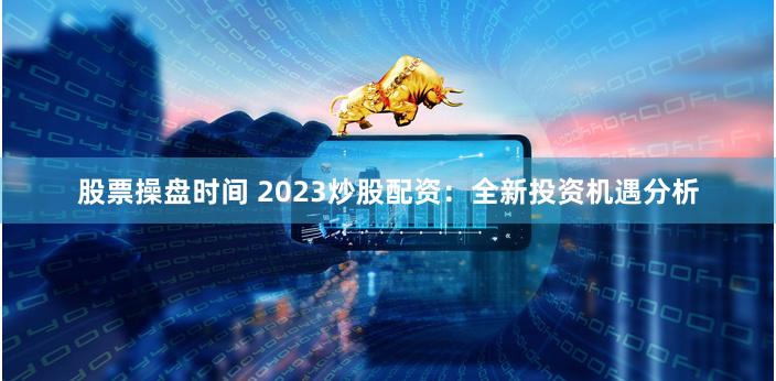 股票操盘时间 2023炒股配资：全新投资机遇分析