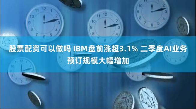 股票配资可以做吗 IBM盘前涨超3.1% 二季度AI业务预订规模大幅增加