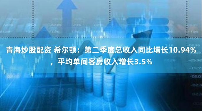 青海炒股配资 希尔顿：第二季度总收入同比增长10.94%，平均单间客房收入增长3.5%