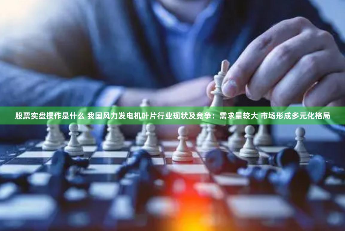 股票实盘操作是什么 我国风力发电机叶片行业现状及竞争：需求量较大 市场形成多元化格局