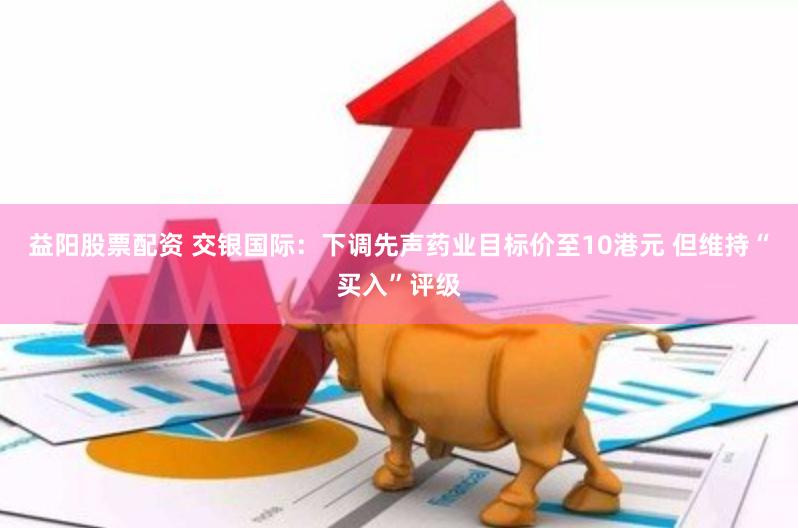 益阳股票配资 交银国际：下调先声药业目标价至10港元 但维持“买入”评级