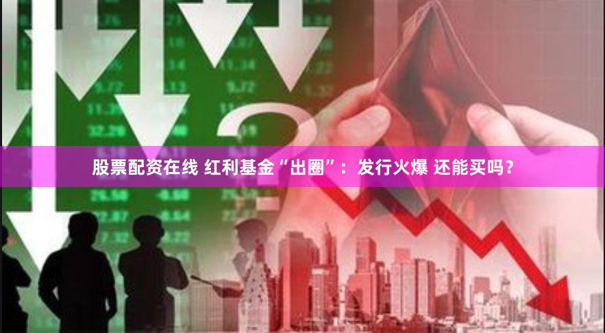 股票配资在线 红利基金“出圈”：发行火爆 还能买吗？