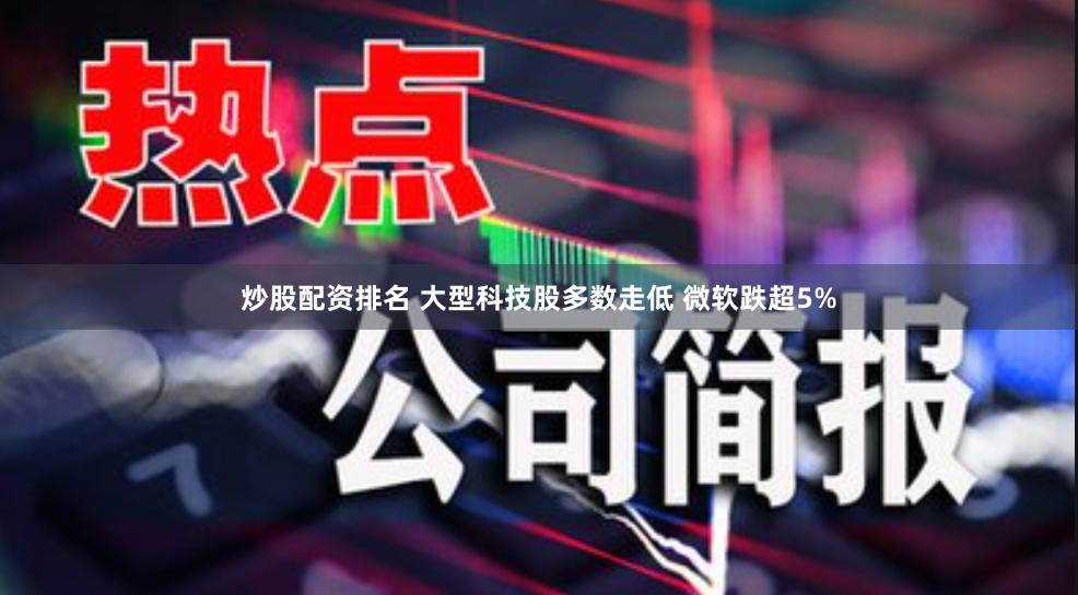 炒股配资排名 大型科技股多数走低 微软跌超5%