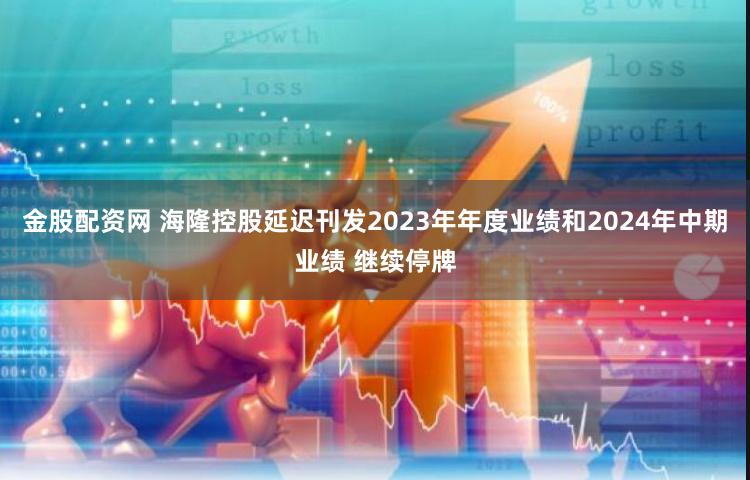 金股配资网 海隆控股延迟刊发2023年年度业绩和2024年中期业绩 继续停牌