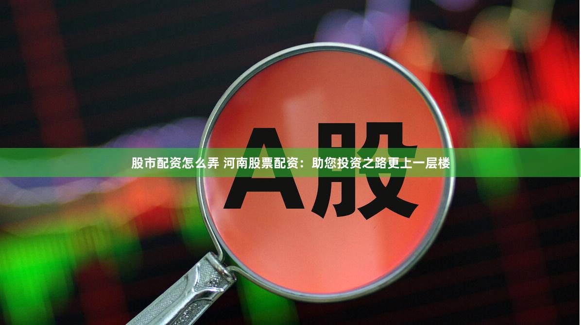股市配资怎么弄 河南股票配资：助您投资之路更上一层楼