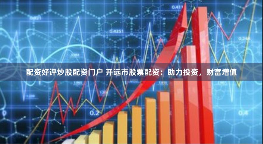 配资好评炒股配资门户 开远市股票配资：助力投资，财富增值