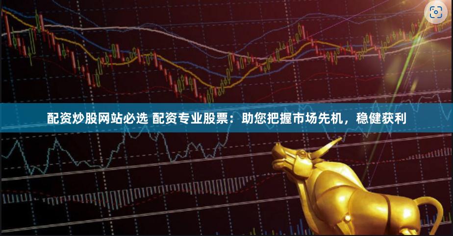 配资炒股网站必选 配资专业股票：助您把握市场先机，稳健获利