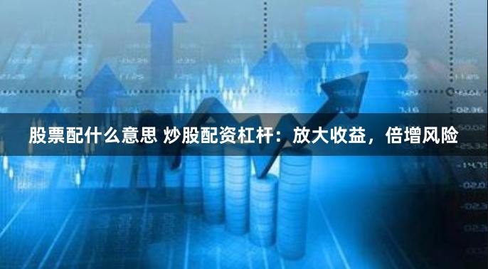 股票配什么意思 炒股配资杠杆：放大收益，倍增风险