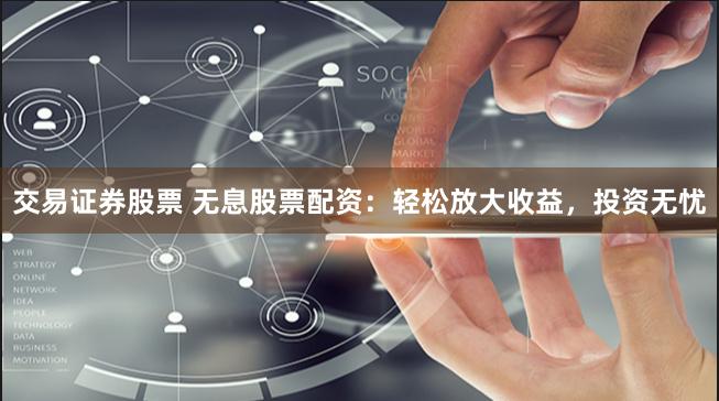 交易证券股票 无息股票配资：轻松放大收益，投资无忧