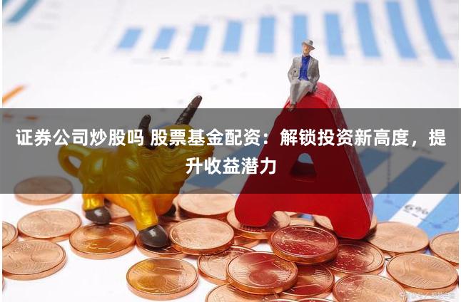 证券公司炒股吗 股票基金配资：解锁投资新高度，提升收益潜力