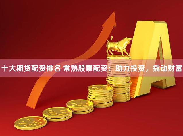 十大期货配资排名 常熟股票配资：助力投资，撬动财富