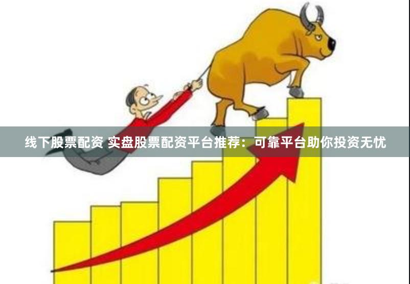 线下股票配资 实盘股票配资平台推荐：可靠平台助你投资无忧