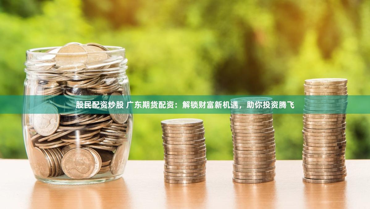 股民配资炒股 广东期货配资：解锁财富新机遇，助你投资腾飞