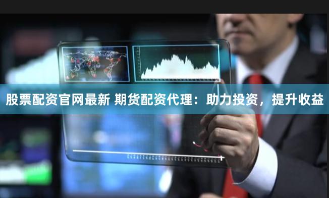 股票配资官网最新 期货配资代理：助力投资，提升收益