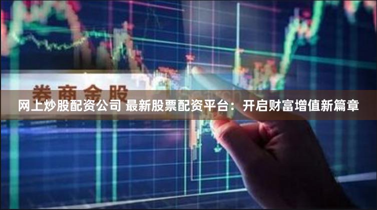 网上炒股配资公司 最新股票配资平台：开启财富增值新篇章