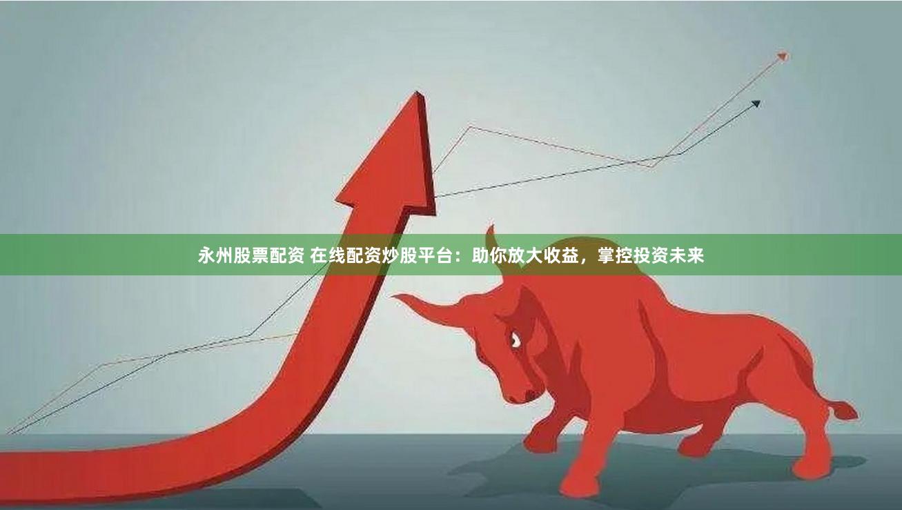 永州股票配资 在线配资炒股平台：助你放大收益，掌控投资未来