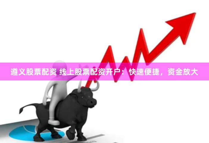 遵义股票配资 线上股票配资开户：快速便捷，资金放大
