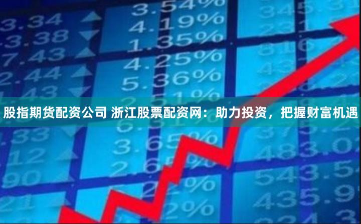 股指期货配资公司 浙江股票配资网：助力投资，把握财富机遇