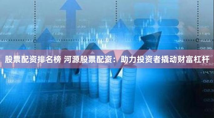 股票配资排名榜 河源股票配资：助力投资者撬动财富杠杆
