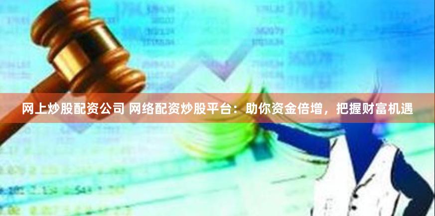 网上炒股配资公司 网络配资炒股平台：助你资金倍增，把握财富机遇