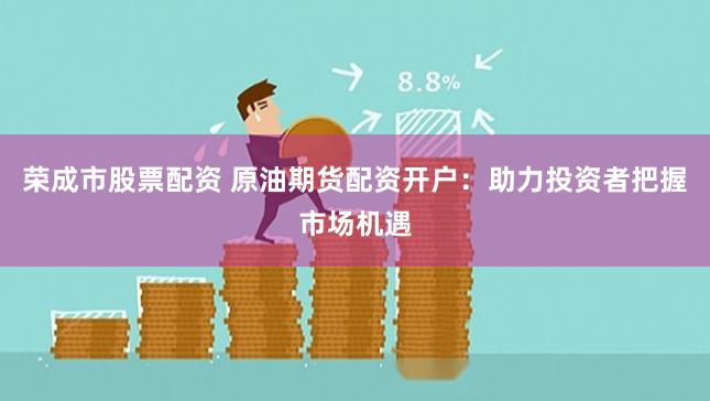 荣成市股票配资 原油期货配资开户：助力投资者把握市场机遇