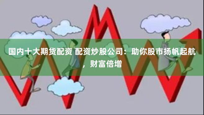 国内十大期货配资 配资炒股公司：助你股市扬帆起航，财富倍增