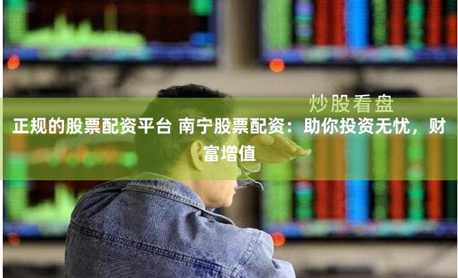 正规的股票配资平台 南宁股票配资：助你投资无忧，财富增值