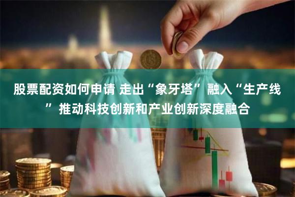 股票配资如何申请 走出“象牙塔” 融入“生产线” 推动科技创新和产业创新深度融合