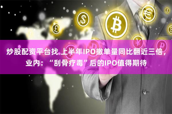 炒股配资平台找 上半年IPO撤单量同比翻近三倍，业内：“刮骨疗毒”后的IPO值得期待