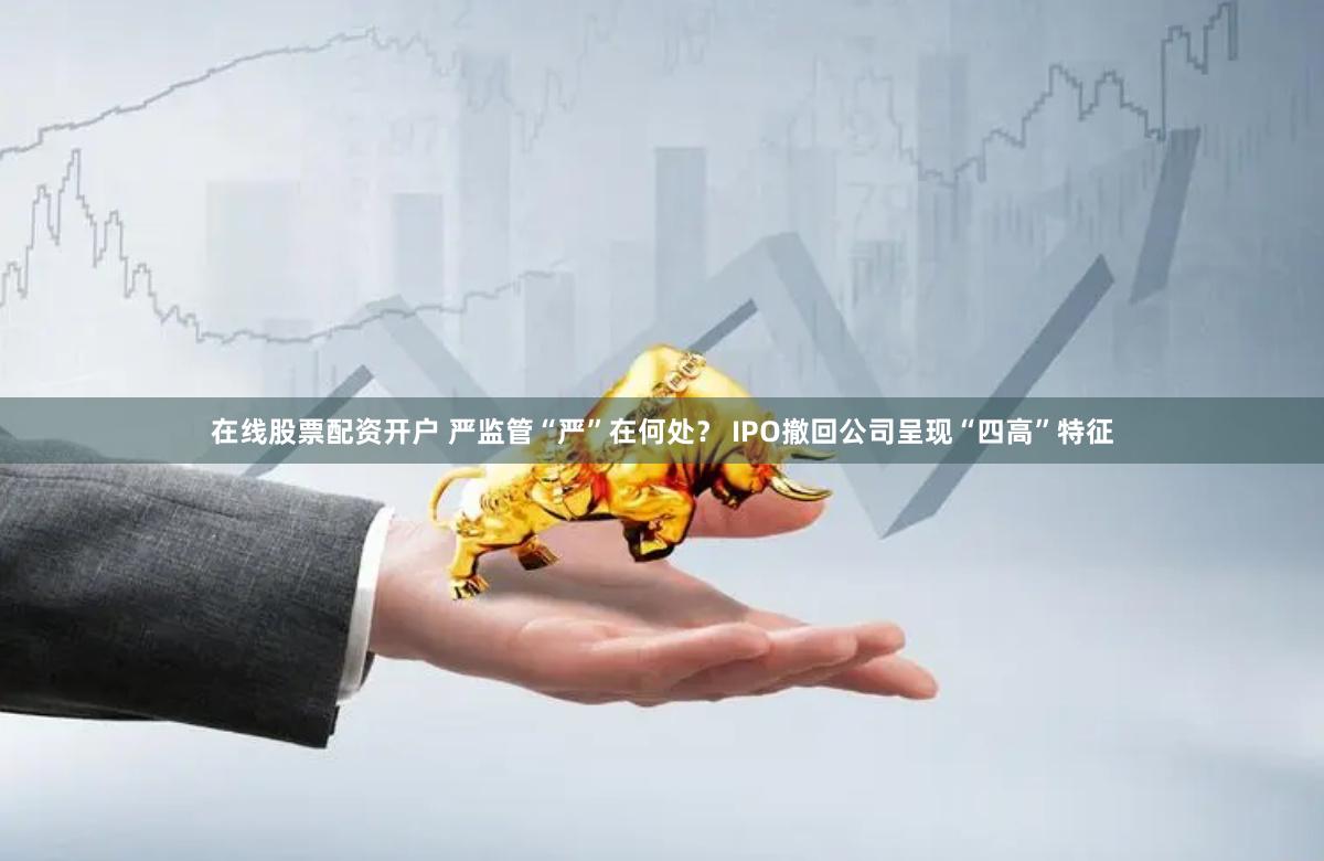 在线股票配资开户 严监管“严”在何处？ IPO撤回公司呈现“四高”特征