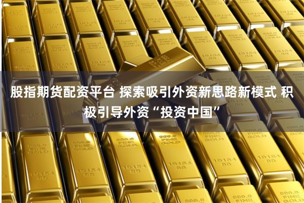 股指期货配资平台 探索吸引外资新思路新模式 积极引导外资“投资中国”
