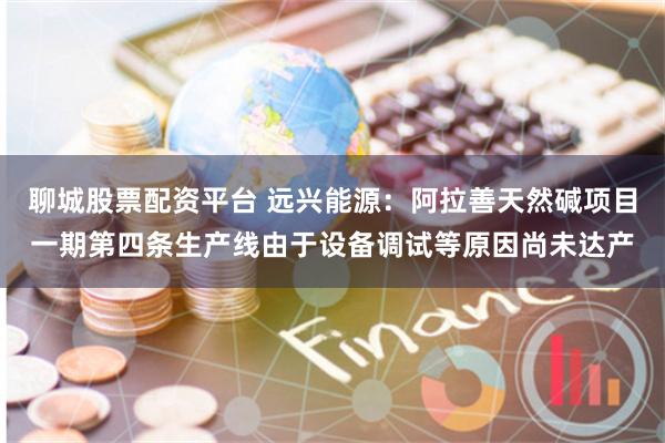 聊城股票配资平台 远兴能源：阿拉善天然碱项目一期第四条生产线由于设备调试等原因尚未达产