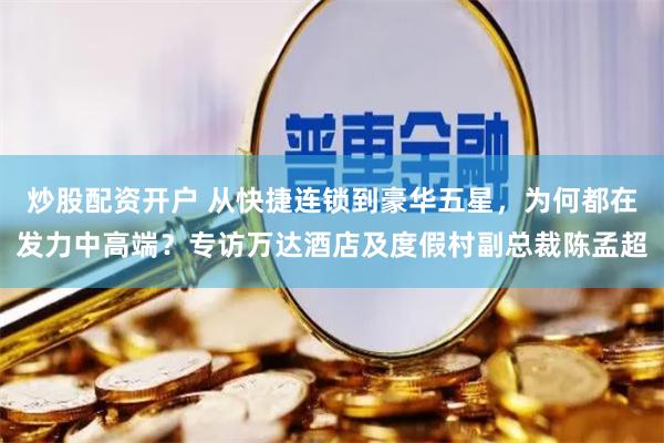 炒股配资开户 从快捷连锁到豪华五星，为何都在发力中高端？专访万达酒店及度假村副总裁陈孟超