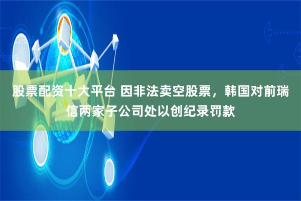 股票配资十大平台 因非法卖空股票，韩国对前瑞信两家子公司处以创纪录罚款