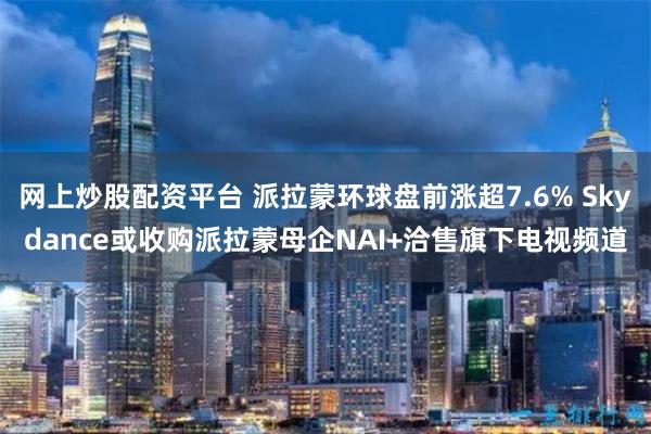 网上炒股配资平台 派拉蒙环球盘前涨超7.6% Skydance或收购派拉蒙母企NAI+洽售旗下电视频道