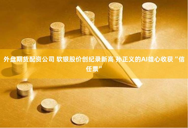 外盘期货配资公司 软银股价创纪录新高 孙正义的AI雄心收获“信任票”