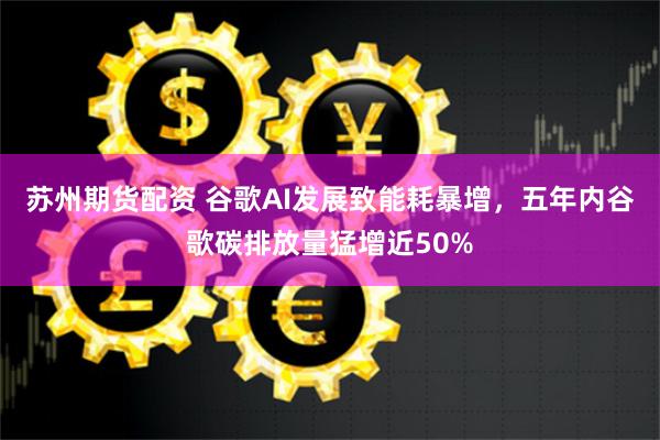 苏州期货配资 谷歌AI发展致能耗暴增，五年内谷歌碳排放量猛增近50%