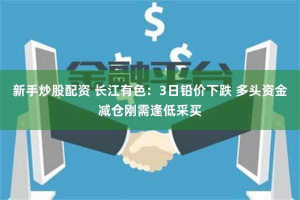 新手炒股配资 长江有色：3日铅价下跌 多头资金减仓刚需逢低采买