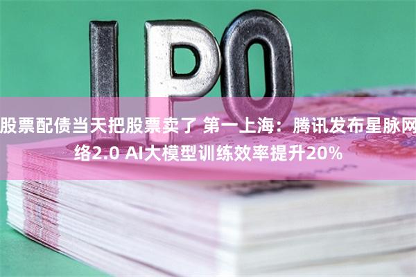 股票配债当天把股票卖了 第一上海：腾讯发布星脉网络2.0 AI大模型训练效率提升20%