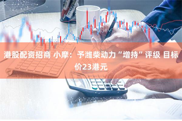 港股配资招商 小摩：予潍柴动力“增持”评级 目标价23港元