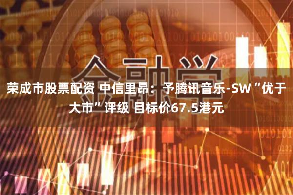 荣成市股票配资 中信里昂：予腾讯音乐-SW“优于大市”评级 目标价67.5港元