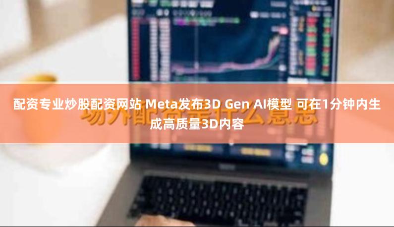 配资专业炒股配资网站 Meta发布3D Gen AI模型 可在1分钟内生成高质量3D内容