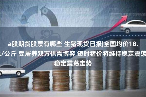 a股期货股票有哪些 生猪现货日报|全国均价18.25元/公斤 受屠养双方供需博弈 短时猪价将维持稳定震荡走势