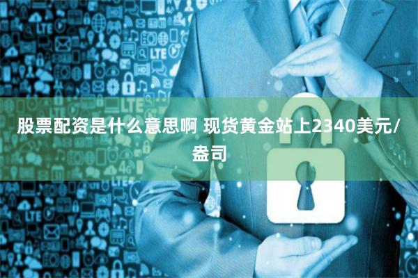 股票配资是什么意思啊 现货黄金站上2340美元/盎司