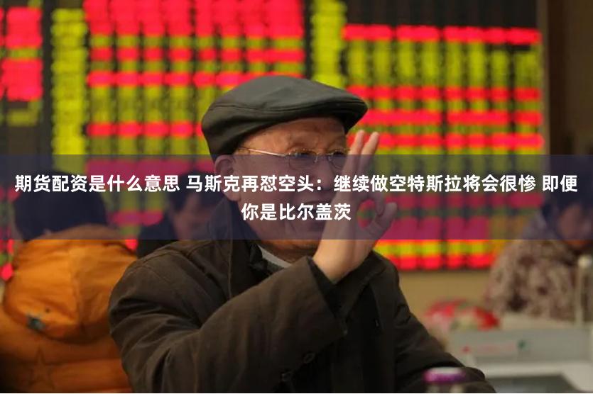期货配资是什么意思 马斯克再怼空头：继续做空特斯拉将会很惨 即便你是比尔盖茨