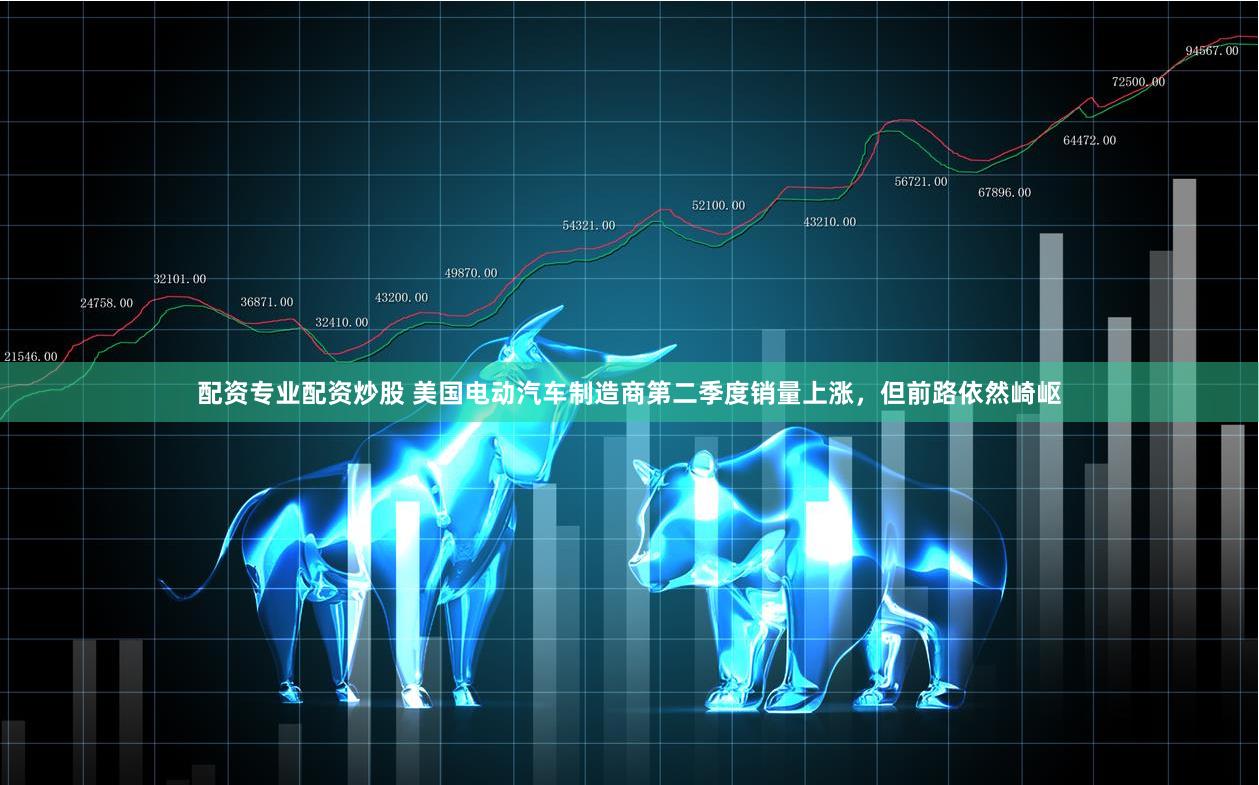 配资专业配资炒股 美国电动汽车制造商第二季度销量上涨，但前路依然崎岖