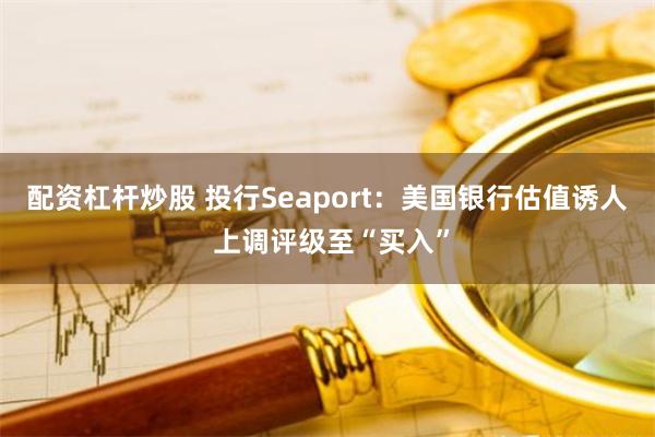 配资杠杆炒股 投行Seaport：美国银行估值诱人 上调评级至“买入”