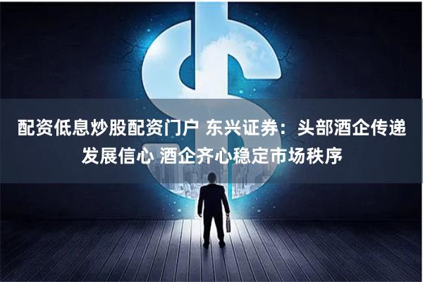 配资低息炒股配资门户 东兴证券：头部酒企传递发展信心 酒企齐心稳定市场秩序
