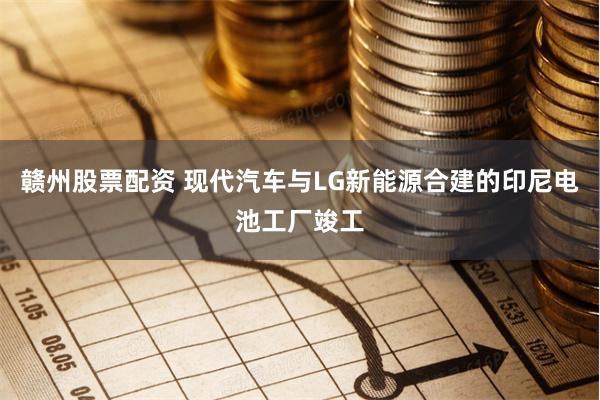 赣州股票配资 现代汽车与LG新能源合建的印尼电池工厂竣工